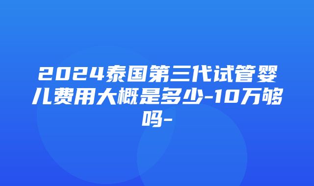 2024泰国第三代试管婴儿费用大概是多少-10万够吗-