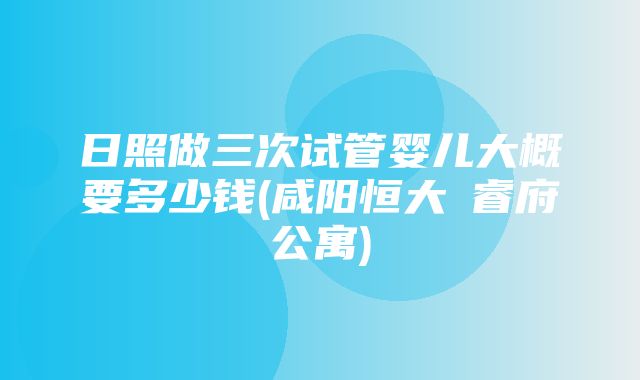 日照做三次试管婴儿大概要多少钱(咸阳恒大珺睿府公寓)