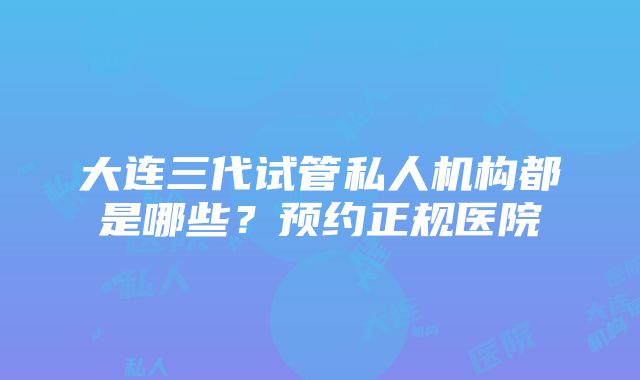 大连三代试管私人机构都是哪些？预约正规医院