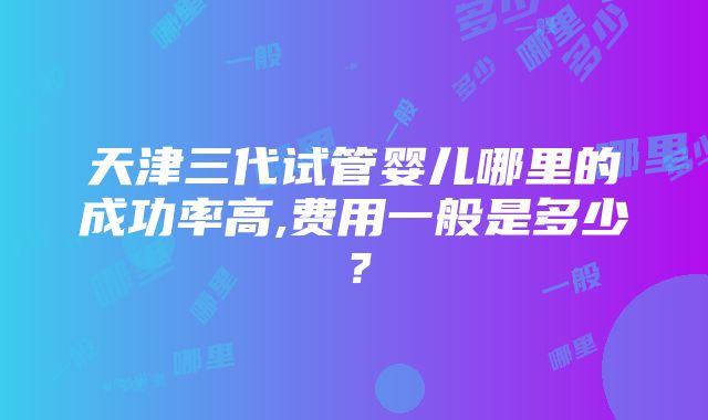 天津三代试管婴儿哪里的成功率高,费用一般是多少？