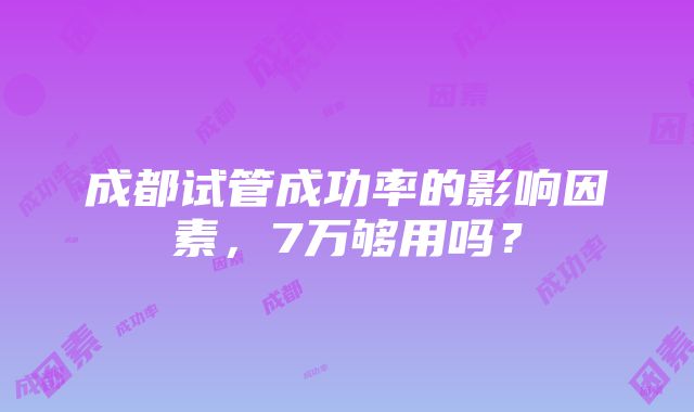 成都试管成功率的影响因素，7万够用吗？