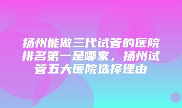 扬州能做三代试管的医院排名第一是哪家，扬州试管五大医院选择理由