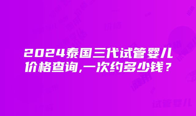 2024泰国三代试管婴儿价格查询,一次约多少钱？