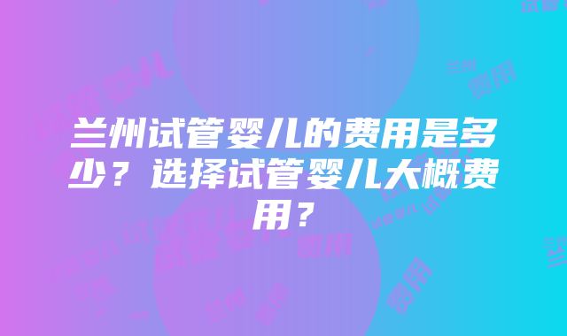 兰州试管婴儿的费用是多少？选择试管婴儿大概费用？