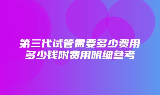 第三代试管需要多少费用多少钱附费用明细参考