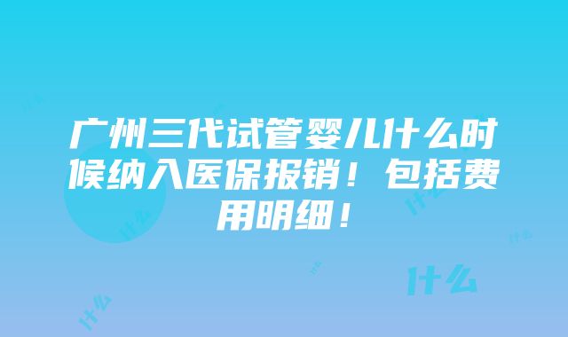 广州三代试管婴儿什么时候纳入医保报销！包括费用明细！