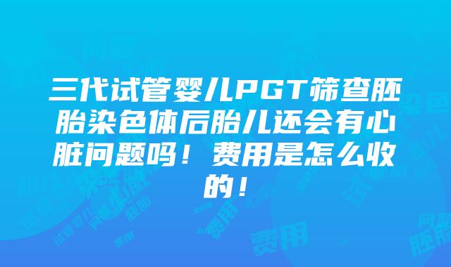 三代试管婴儿PGT筛查胚胎染色体后胎儿还会有心脏问题吗！费用是怎么收的！