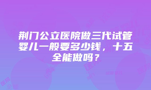 荆门公立医院做三代试管婴儿一般要多少钱，十五全能做吗？