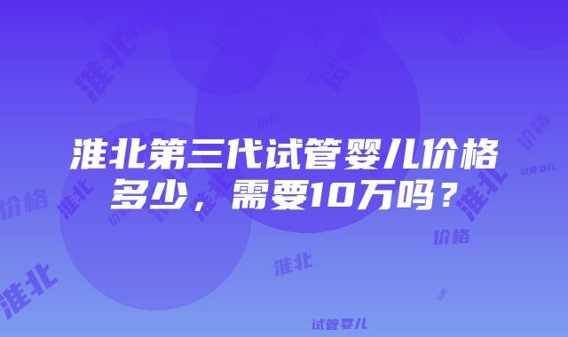 淮北第三代试管婴儿价格多少，需要10万吗？