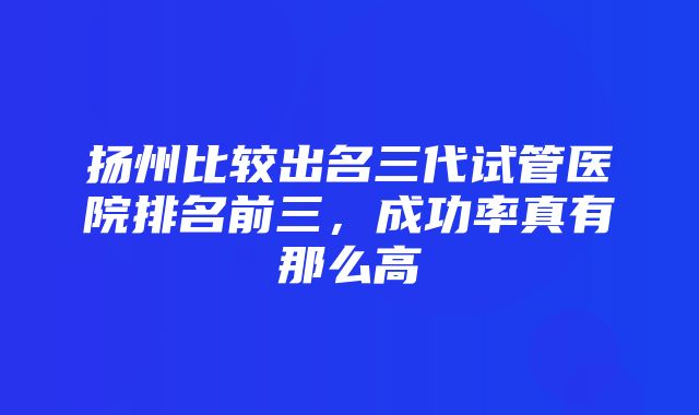 扬州比较出名三代试管医院排名前三，成功率真有那么高