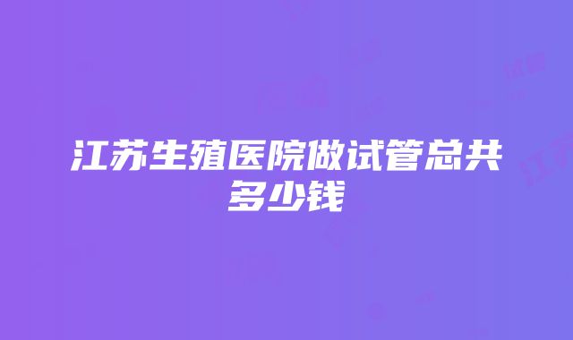 江苏生殖医院做试管总共多少钱