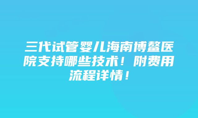 三代试管婴儿海南博鳌医院支持哪些技术！附费用流程详情！