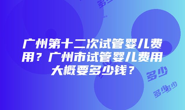 广州第十二次试管婴儿费用？广州市试管婴儿费用大概要多少钱？