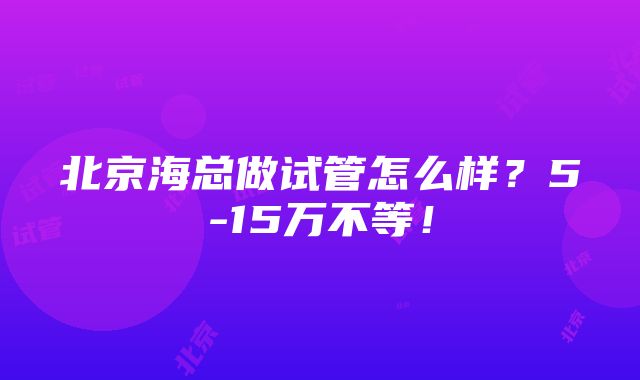 北京海总做试管怎么样？5-15万不等！