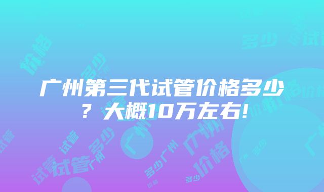 广州第三代试管价格多少？大概10万左右!