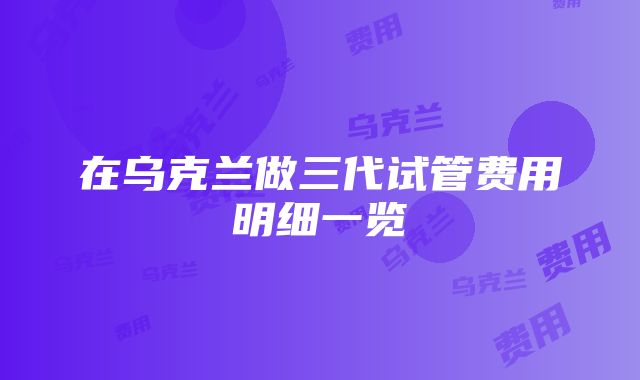 在乌克兰做三代试管费用明细一览