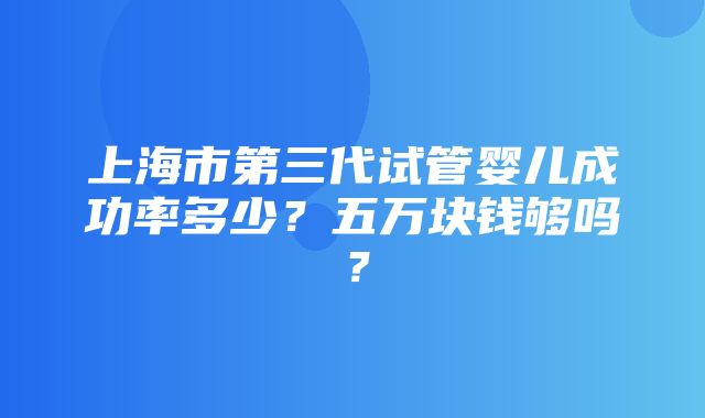 上海市第三代试管婴儿成功率多少？五万块钱够吗？