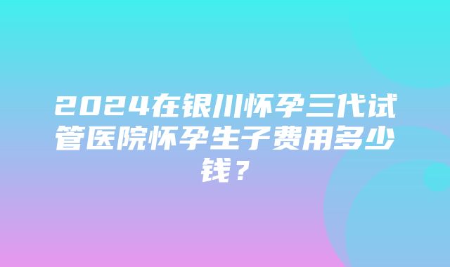 2024在银川怀孕三代试管医院怀孕生子费用多少钱？