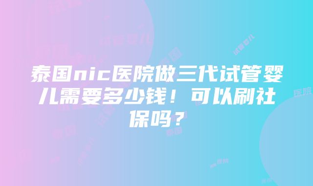 泰国nic医院做三代试管婴儿需要多少钱！可以刷社保吗？