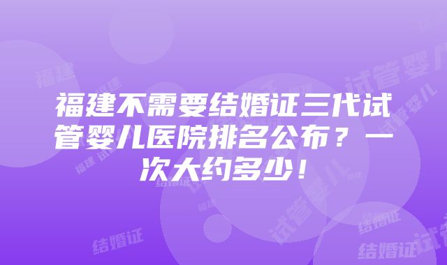 福建不需要结婚证三代试管婴儿医院排名公布？一次大约多少！