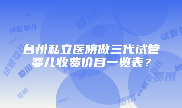 台州私立医院做三代试管婴儿收费价目一览表？