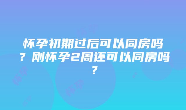 怀孕初期过后可以同房吗？刚怀孕2周还可以同房吗？