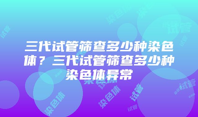 三代试管筛查多少种染色体？三代试管筛查多少种染色体异常