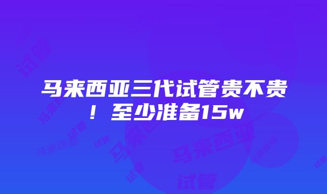 马来西亚三代试管贵不贵！至少准备15w