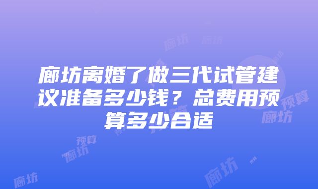 廊坊离婚了做三代试管建议准备多少钱？总费用预算多少合适