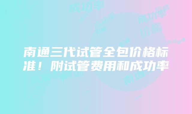 南通三代试管全包价格标准！附试管费用和成功率