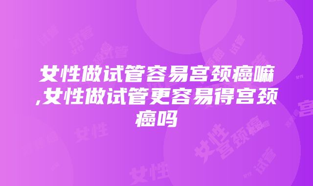 女性做试管容易宫颈癌嘛,女性做试管更容易得宫颈癌吗