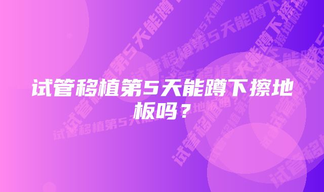 试管移植第5天能蹲下擦地板吗？