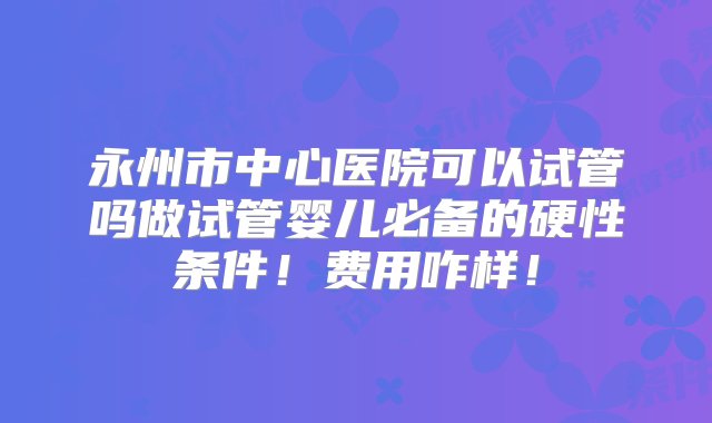 永州市中心医院可以试管吗做试管婴儿必备的硬性条件！费用咋样！