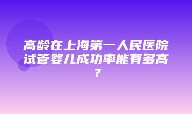 高龄在上海第一人民医院试管婴儿成功率能有多高？