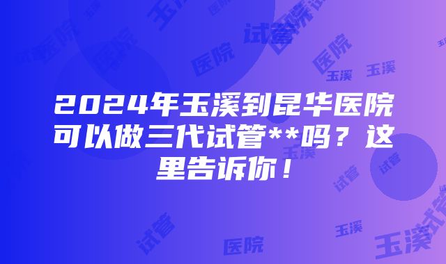 2024年玉溪到昆华医院可以做三代试管**吗？这里告诉你！