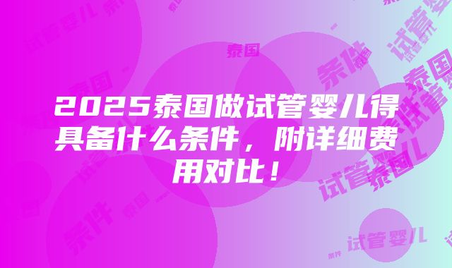 2025泰国做试管婴儿得具备什么条件，附详细费用对比！