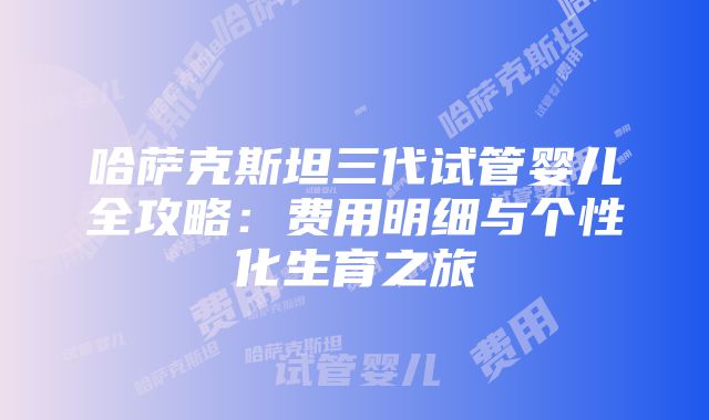 哈萨克斯坦三代试管婴儿全攻略：费用明细与个性化生育之旅