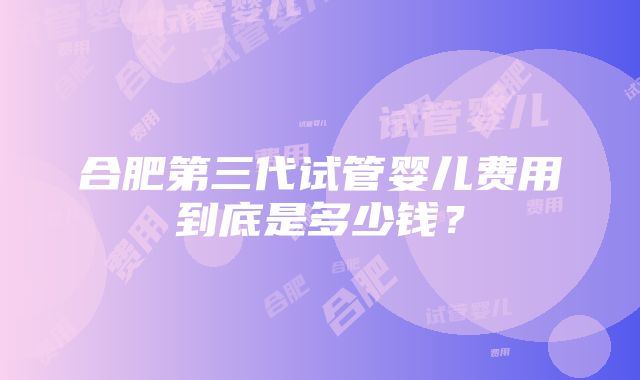 合肥第三代试管婴儿费用到底是多少钱？