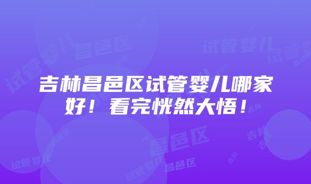 吉林昌邑区试管婴儿哪家好！看完恍然大悟！