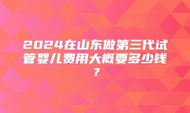 2024在山东做第三代试管婴儿费用大概要多少钱？