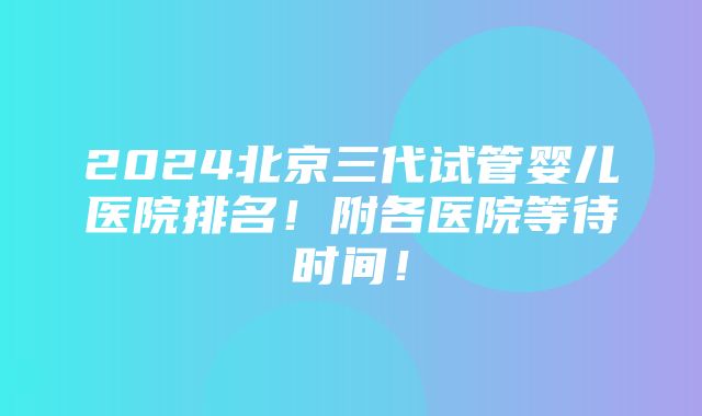 2024北京三代试管婴儿医院排名！附各医院等待时间！