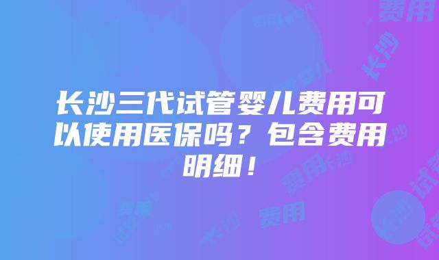 长沙三代试管婴儿费用可以使用医保吗？包含费用明细！