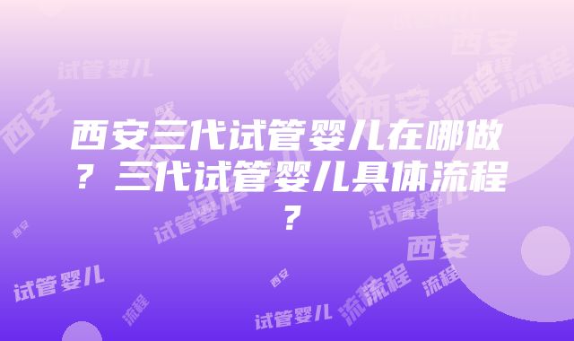 西安三代试管婴儿在哪做？三代试管婴儿具体流程？