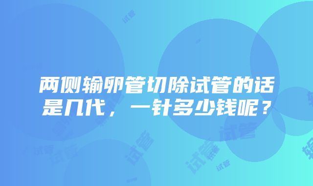 两侧输卵管切除试管的话是几代，一针多少钱呢？