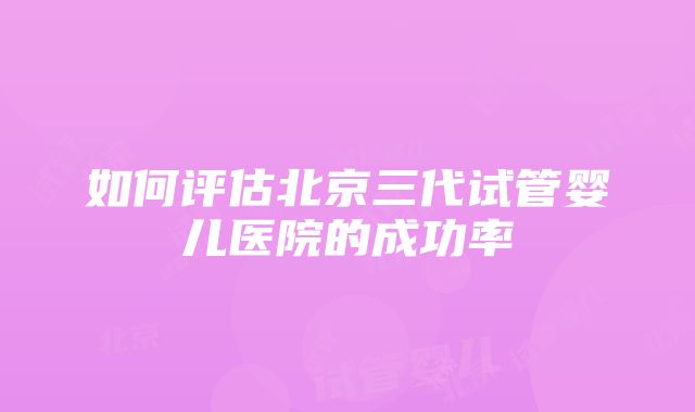 如何评估北京三代试管婴儿医院的成功率