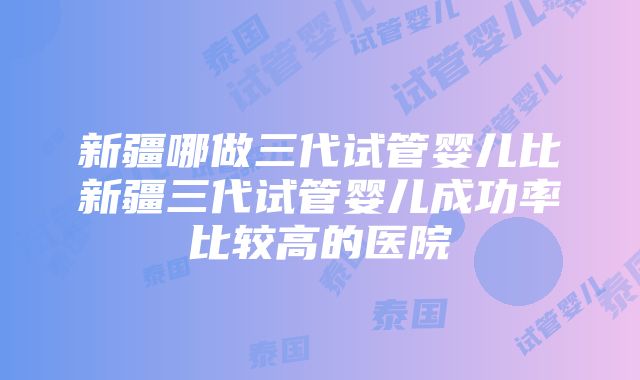 新疆哪做三代试管婴儿比新疆三代试管婴儿成功率比较高的医院