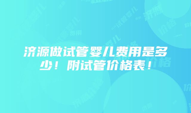 济源做试管婴儿费用是多少！附试管价格表！