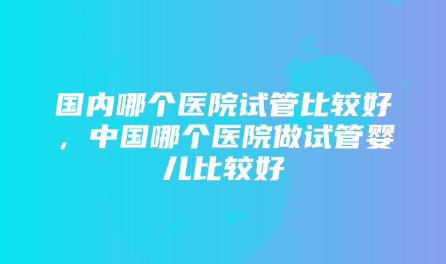 国内哪个医院试管比较好，中国哪个医院做试管婴儿比较好