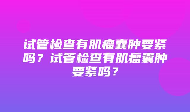 试管检查有肌瘤囊肿要紧吗？试管检查有肌瘤囊肿要紧吗？