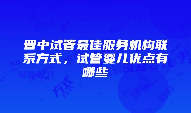 晋中试管最佳服务机构联系方式，试管婴儿优点有哪些